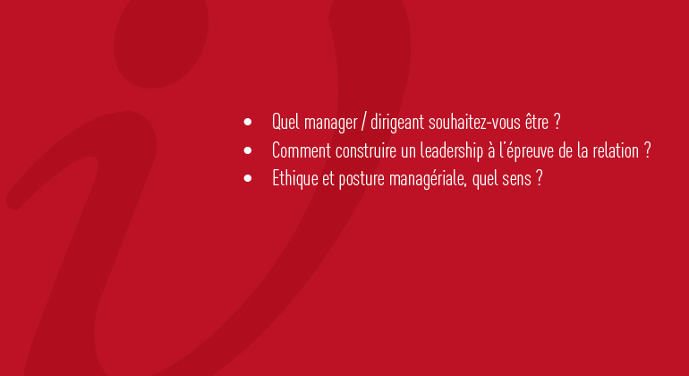 Quel manager souhaitez-vous être ? Comment construire un leadership à l'épreuve de la relation ? Ethique et posture managériale, quel sens ?